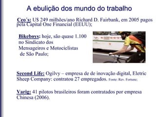 A ebulição dos mundo do trabalho
Ceo´s: U$ 249 milhões/ano Richard D. Fairbank, em 2005 pagos
pela Capital One Financial (EEUU);
Bikeboys: hoje, são quase 1.100
no Sindicato dos
Mensageiros e Motociclistas
de São Paulo;
Second Life: Ogilvy – empresa de de inovação digital, Eletric
Sheep Company: contratou 27 empregados. Fonte: Rev. Fortune;
Varig: 41 pilotos brasileiros foram contratados por empresa
Chinesa (2006).
 