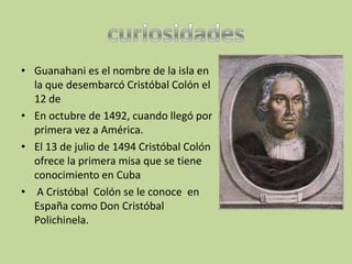 • Guanahani es el nombre de la isla en
  la que desembarcó Cristóbal Colón el
  12 de
• En octubre de 1492, cuando llegó por
  primera vez a América.
• El 13 de julio de 1494 Cristóbal Colón
  ofrece la primera misa que se tiene
  conocimiento en Cuba
• A Cristóbal Colón se le conoce en
  España como Don Cristóbal
  Polichinela.
 