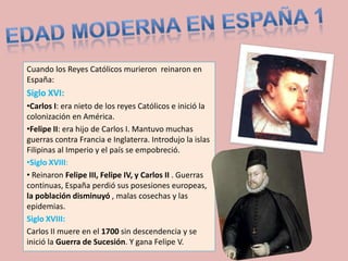 Cuando los Reyes Católicos murieron reinaron en
España:
Siglo XVI:
•Carlos I: era nieto de los reyes Católicos e inició la
colonización en América.
•Felipe II: era hijo de Carlos I. Mantuvo muchas
guerras contra Francia e Inglaterra. Introdujo la islas
Filipinas al Imperio y el país se empobreció.
•Siglo XVIII:
• Reinaron Felipe III, Felipe IV, y Carlos II . Guerras
continuas, España perdió sus posesiones europeas,
la población disminuyó , malas cosechas y las
epidemias.
Siglo XVIII:
Carlos II muere en el 1700 sin descendencia y se
inició la Guerra de Sucesión. Y gana Felipe V.
 
