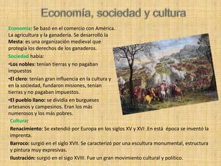 Economía: Se basó en el comercio con América.
La agricultura y la ganadería. Se desarrolló la
Mesta: es una organización medieval que
protegía los derechos de los ganaderos.
Sociedad había:
•Los nobles: tenían tierras y no pagaban
impuestos
•El clero: tenían gran influencia en la cultura y
en la sociedad, fundaron misiones, tenían
tierras y no pagaban impuestos.
•El pueblo llano: se dividía en burgueses
artesanos y campesinos. Eran los más
numerosos y los más pobres.
 Cultura:
 Renacimiento: Se extendió por Europa en los siglos XV y XVI .En está época se inventó la
 imprenta.
 Barroco: surgió en el siglo XVII. Se caracterizó por una escultura monumental, estructura
 y pintura muy expresivas.
 Ilustración: surgió en el sigo XVIII. Fue un gran movimiento cultural y político.
 