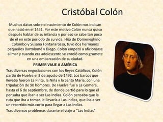 Cristóbal Colón
   Muchos datos sobre el nacimiento de Colón nos indican
  que nació en el 1451. Por este motivo Colón nunca quiso
  después hablar de su infancia y por eso se sabe tan poco
   de él en este período de su vida. Hijo de Domeneghino
     Colombo y Susana Fontanarossa, tuvo dos hermanos
  pequeños Bartolomé y Diego. Colón empezó a aficionarse
  al mar y cuando era adolescente se enroló como grumete
              en una embarcación de su ciudad.
                  PRIMER VIAJE A AMÉRICA
Tras diversas negociaciones con los Reyes Católicos, Colón
partió de Huelva el 3 de agosto de 1492. Los barcos que
llevaba fueron La Pinta, la Niña y la Santa María, con una
tripulación de 90 hombres. De Huelva fue a La Gomera,
hasta el 6 de septiembre, de donde partió para lo que él
pensaba que iban a ser Las Indias. Colón pensaba que la
ruta que iba a tomar, le llevaría a Las Indias, que iba a ser
un recorrido más corto para llegar a Las Indias.
Tras diversos problemas durante el viaje a “Las Indias”
 