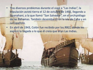 • Tras diversos problemas durante el viaje a “Las Indias”, la
  tripulación avistó tierra el 12 de octubre de 1492, llegando a
  Guanahani, a la que llamó “San Salvador”, en el archipiélago
  de las Bahamas. También desembarcó en la isla de Cuba y en
  La Española.
• En abril de 1943, Colón fue recibido por los RRCC donde les
  explicó la llegada a lo que él creía que eran Las Indias.
 