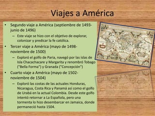 Viajes a América
• Segundo viaje a América (septiembre de 1493-
  junio de 1496)
    – Este viaje se hizo con el objetivo de explorar,
      colonizar y predicar la fe católica.
• Tercer viaje a América (mayo de 1498-
  noviembre de 1500)
    – Exploró el golfo de Paria, navegó por las islas de
      Isla Chacachacare y Margarita y renombró Tobago
      ("Bella Forma") y Granada ("Concepción")
• Cuarto viaje a América (mayo de 1502-
  noviembre de 1504)
    – Exploró las costas de las actuales Honduras,
      Nicaragua, Costa Rica y Panamá así como el golfo
      de Urabá en la actual Colombia. Desde este golfo
      intentó retornar a La Española, pero una
      tormenta lo hizo desembarcar en Jamaica, donde
      permaneció hasta 1504.
 
