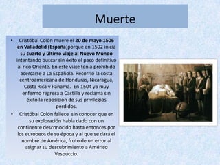 Muerte
•   Cristóbal Colón muere el 20 de mayo 1506
  en Valladolid (España)porque en 1502 inicia
     su cuarto y último viaje al Nuevo Mundo
  intentando buscar sin éxito el paso definitivo
   al rico Oriente. En este viaje tenía prohibido
     acercarse a La Española. Recorrió la costa
    centroamericana de Honduras, Nicaragua,
       Costa Rica y Panamá. En 1504 ya muy
      enfermo regresa a Castilla y reclama sin
        éxito la reposición de sus privilegios
                      perdidos.
• Cristóbal Colón fallece sin conocer que en
         su exploración había dado con un
   continente desconocido hasta entonces por
   los europeos de su época y al que se dará el
      nombre de América, fruto de un error al
       asignar su descubrimiento a Américo
                     Vespuccio.
 