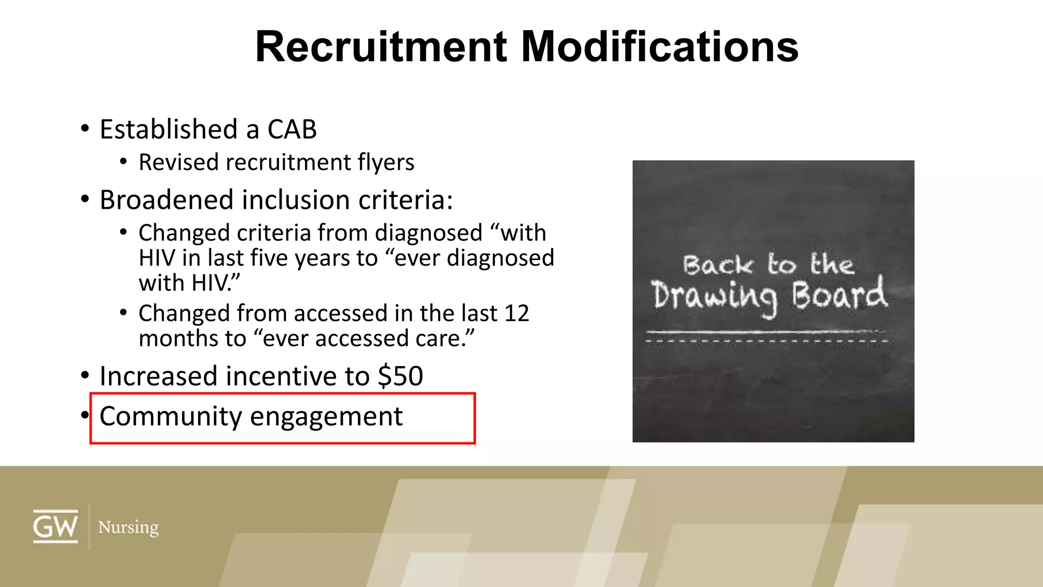 Recruitment Modifications
• Established a CAB
• Revised recruitment flyers
• Broadened inclusion criteria:
• Changed criteria from diagnosed “with
HIV in last five years to “ever diagnosed
with HIV.”
• Changed from accessed in the last 12
months to “ever accessed care.”
• Increased incentive to $50
• Community engagement
 