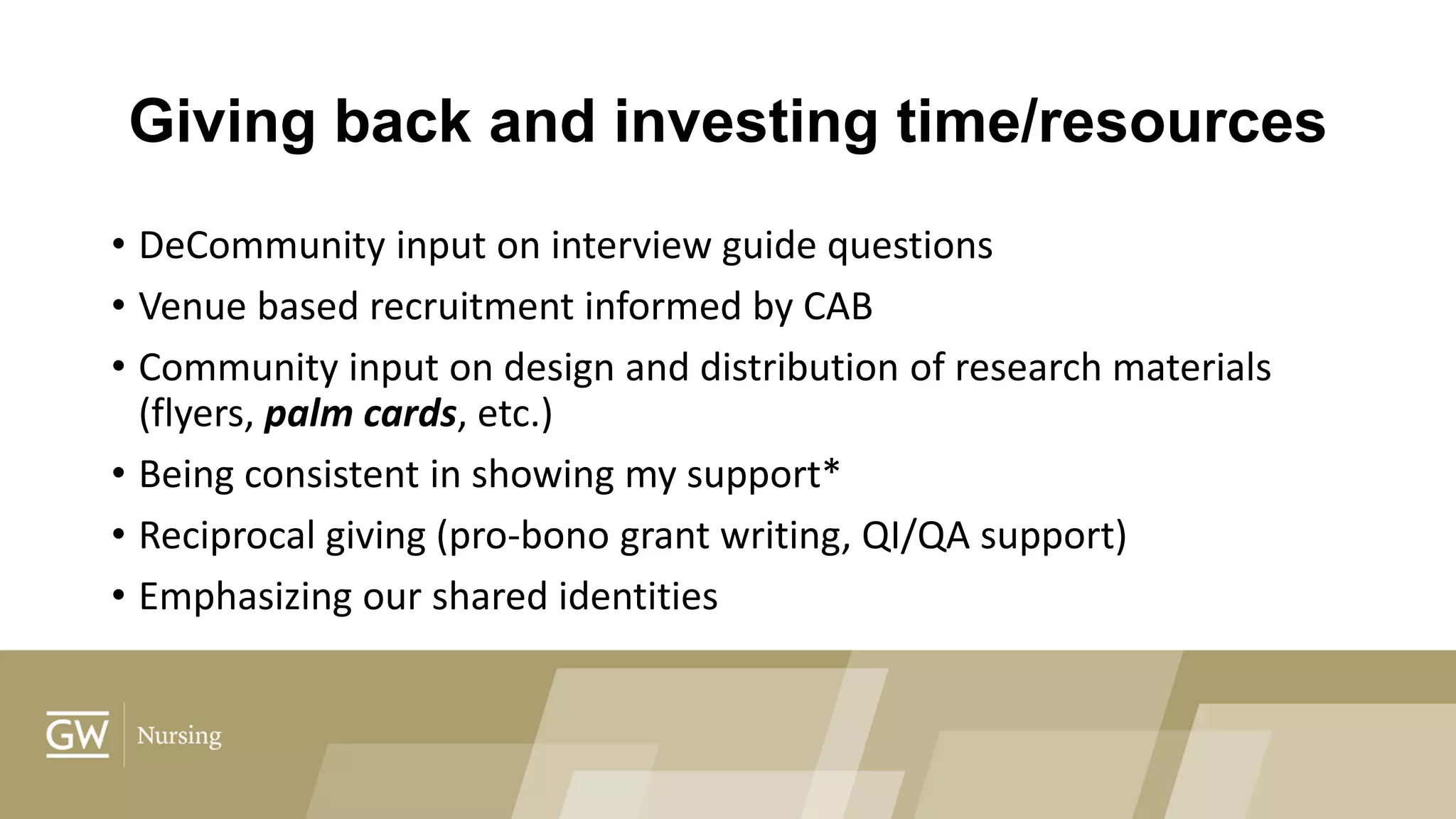 Giving back and investing time/resources
• DeCommunity input on interview guide questions
• Venue based recruitment informed by CAB
• Community input on design and distribution of research materials
(flyers, palm cards, etc.)
• Being consistent in showing my support*
• Reciprocal giving (pro-bono grant writing, QI/QA support)
• Emphasizing our shared identities
 
