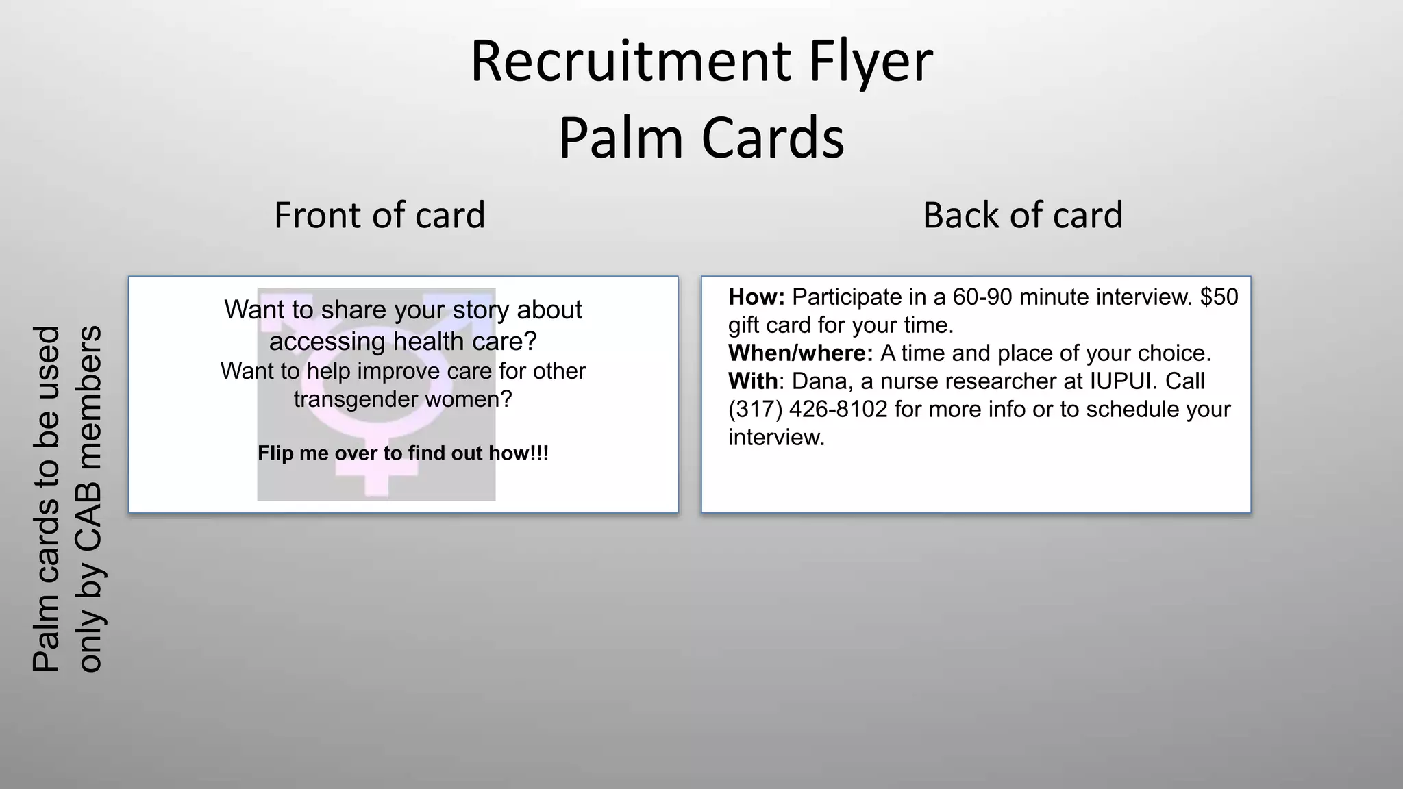 Recruitment Flyer
Palm Cards
Front of card Back of card
Want to share your story about
accessing health care?
Want to help improve care for other
transgender women?
Flip me over to find out how!!!
How: Participate in a 60-90 minute interview. $50
gift card for your time.
When/where: A time and place of your choice.
With: Dana, a nurse researcher at IUPUI. Call
(317) 426-8102 for more info or to schedule your
interview.
Palmcardstobeused
onlybyCABmembers
 