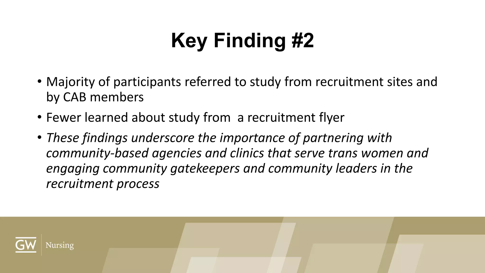 Key Finding #2
• Majority of participants referred to study from recruitment sites and
by CAB members
• Fewer learned about study from a recruitment flyer
• These findings underscore the importance of partnering with
community-based agencies and clinics that serve trans women and
engaging community gatekeepers and community leaders in the
recruitment process
 