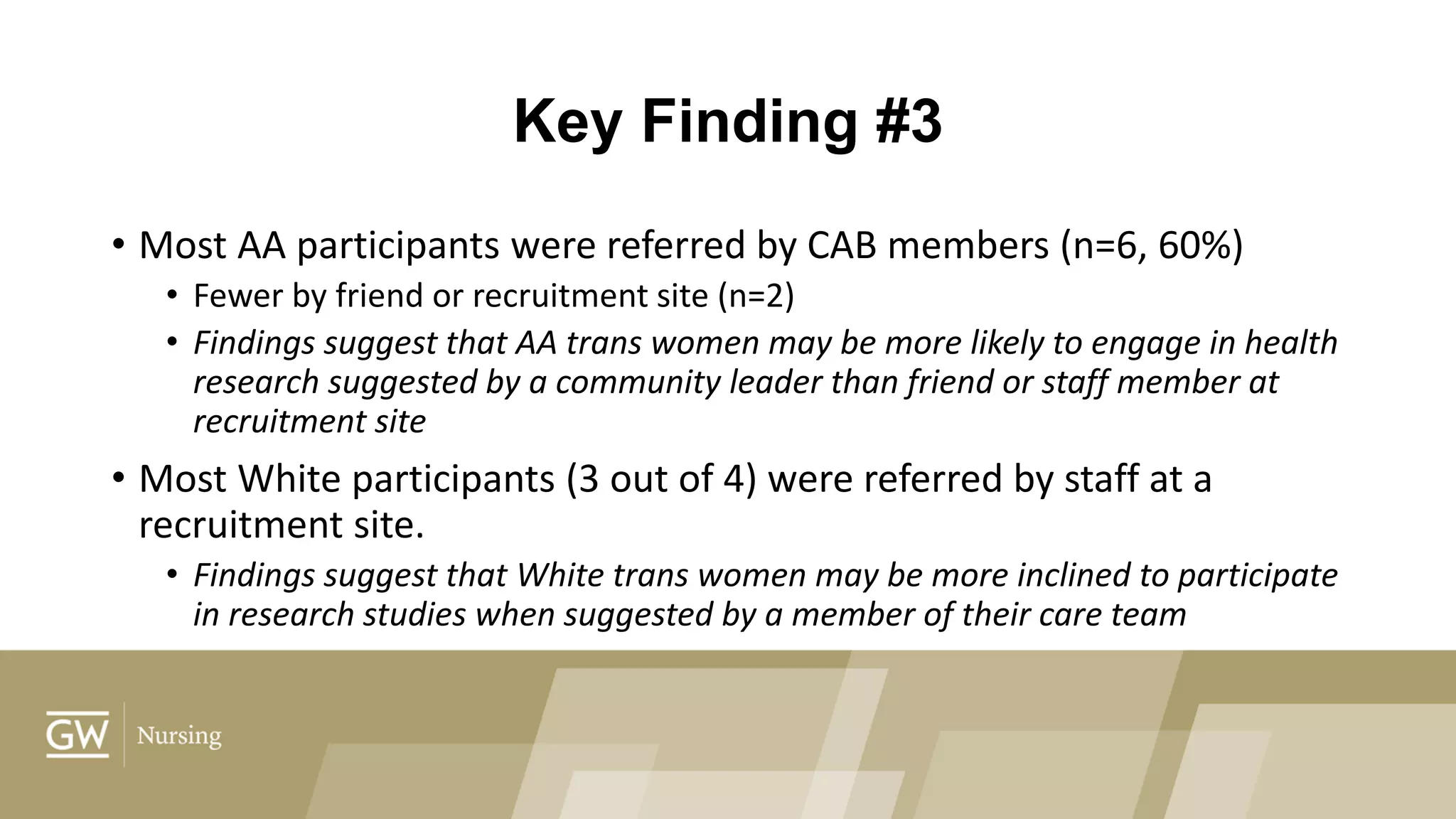 Key Finding #3
• Most AA participants were referred by CAB members (n=6, 60%)
• Fewer by friend or recruitment site (n=2)
• Findings suggest that AA trans women may be more likely to engage in health
research suggested by a community leader than friend or staff member at
recruitment site
• Most White participants (3 out of 4) were referred by staff at a
recruitment site.
• Findings suggest that White trans women may be more inclined to participate
in research studies when suggested by a member of their care team
 