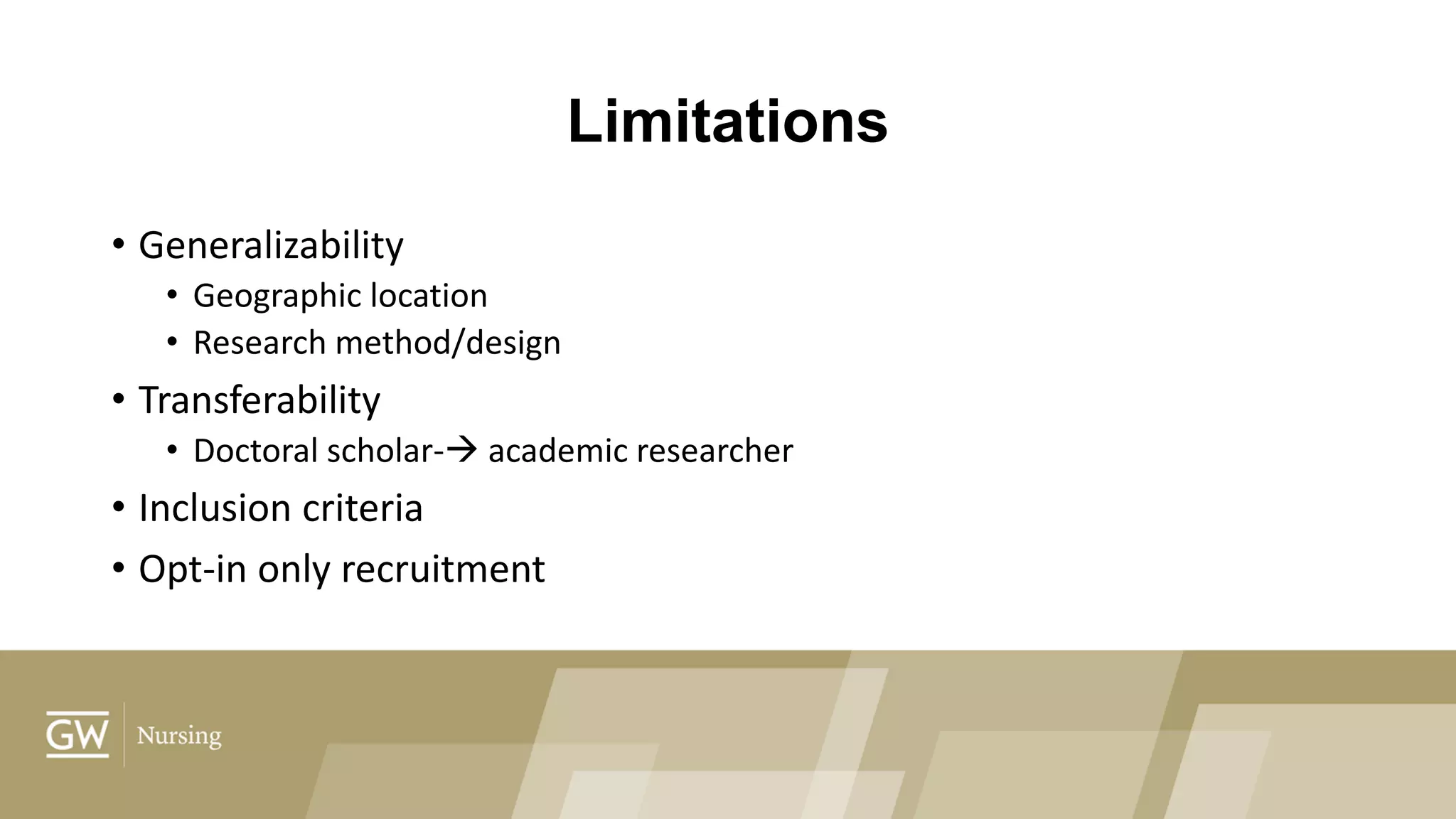 Limitations
• Generalizability
• Geographic location
• Research method/design
• Transferability
• Doctoral scholar- academic researcher
• Inclusion criteria
• Opt-in only recruitment
 