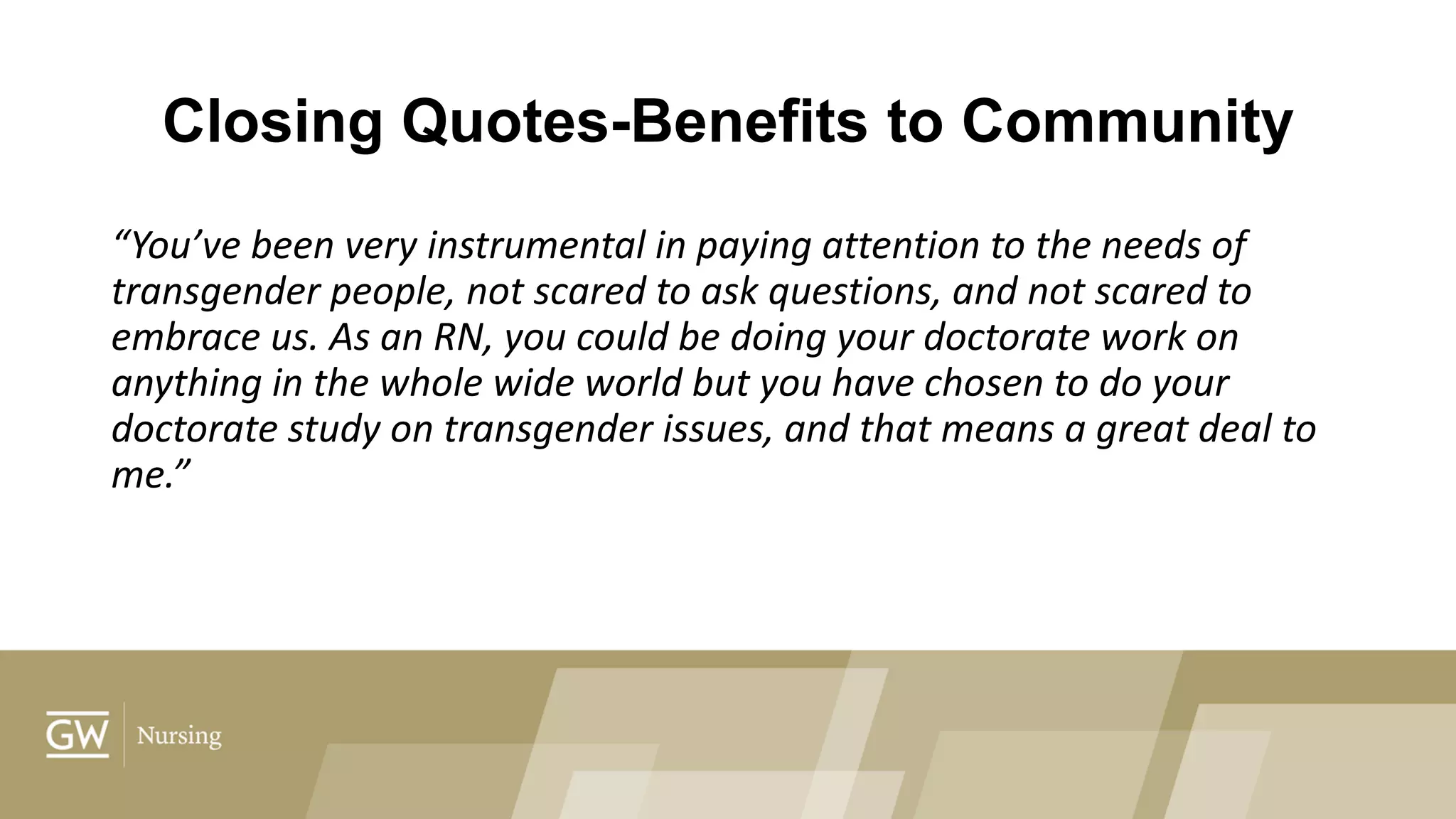 Closing Quotes-Benefits to Community
“You’ve been very instrumental in paying attention to the needs of
transgender people, not scared to ask questions, and not scared to
embrace us. As an RN, you could be doing your doctorate work on
anything in the whole wide world but you have chosen to do your
doctorate study on transgender issues, and that means a great deal to
me.”
 