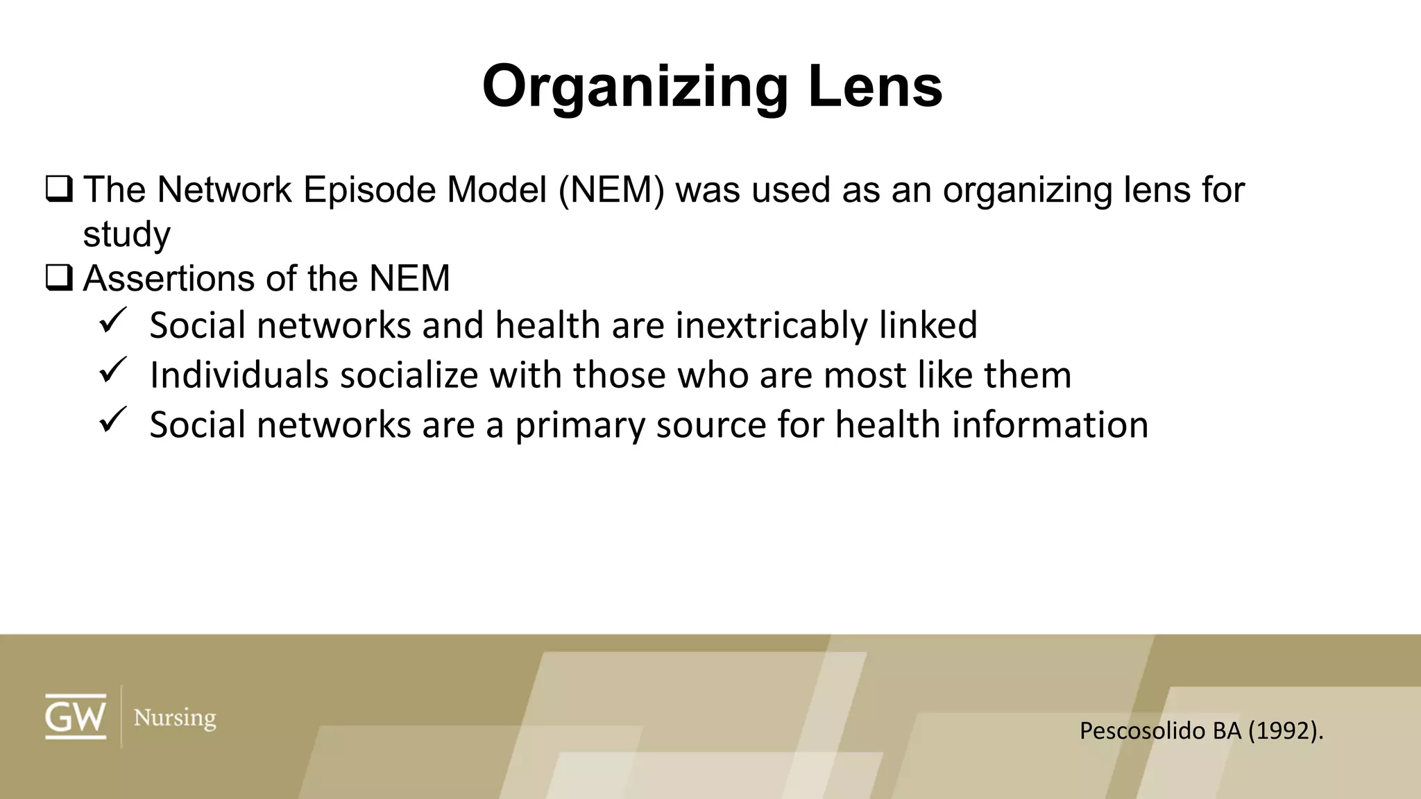 Organizing Lens
 The Network Episode Model (NEM) was used as an organizing lens for
study
 Assertions of the NEM
 Social networks and health are inextricably linked
 Individuals socialize with those who are most like them
 Social networks are a primary source for health information
Pescosolido BA (1992).
 