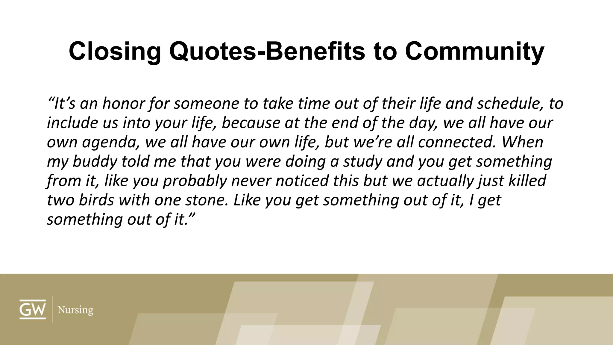 Closing Quotes-Benefits to Community
“It’s an honor for someone to take time out of their life and schedule, to
include us into your life, because at the end of the day, we all have our
own agenda, we all have our own life, but we’re all connected. When
my buddy told me that you were doing a study and you get something
from it, like you probably never noticed this but we actually just killed
two birds with one stone. Like you get something out of it, I get
something out of it.”
 