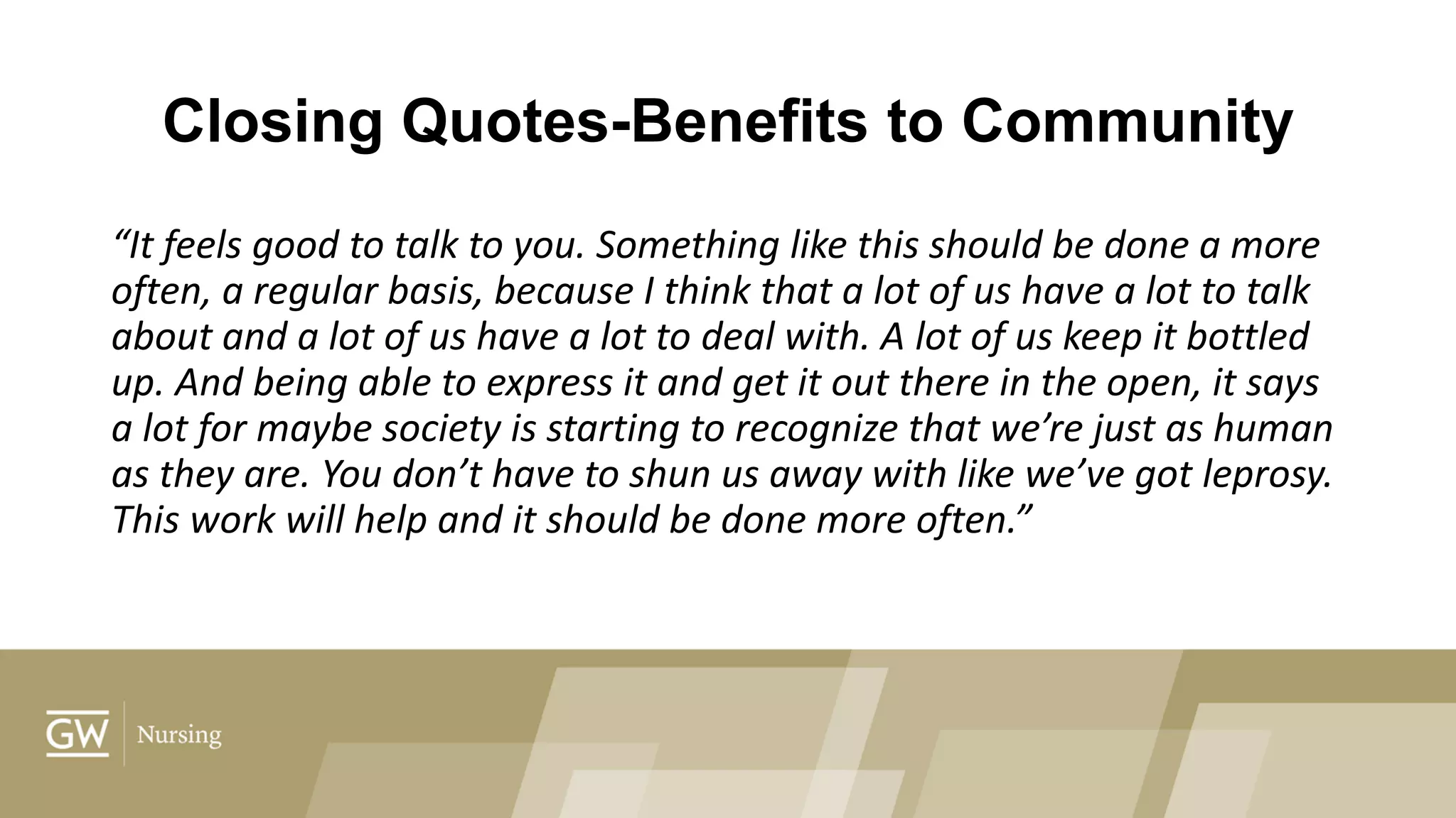 Closing Quotes-Benefits to Community
“It feels good to talk to you. Something like this should be done a more
often, a regular basis, because I think that a lot of us have a lot to talk
about and a lot of us have a lot to deal with. A lot of us keep it bottled
up. And being able to express it and get it out there in the open, it says
a lot for maybe society is starting to recognize that we’re just as human
as they are. You don’t have to shun us away with like we’ve got leprosy.
This work will help and it should be done more often.”
 