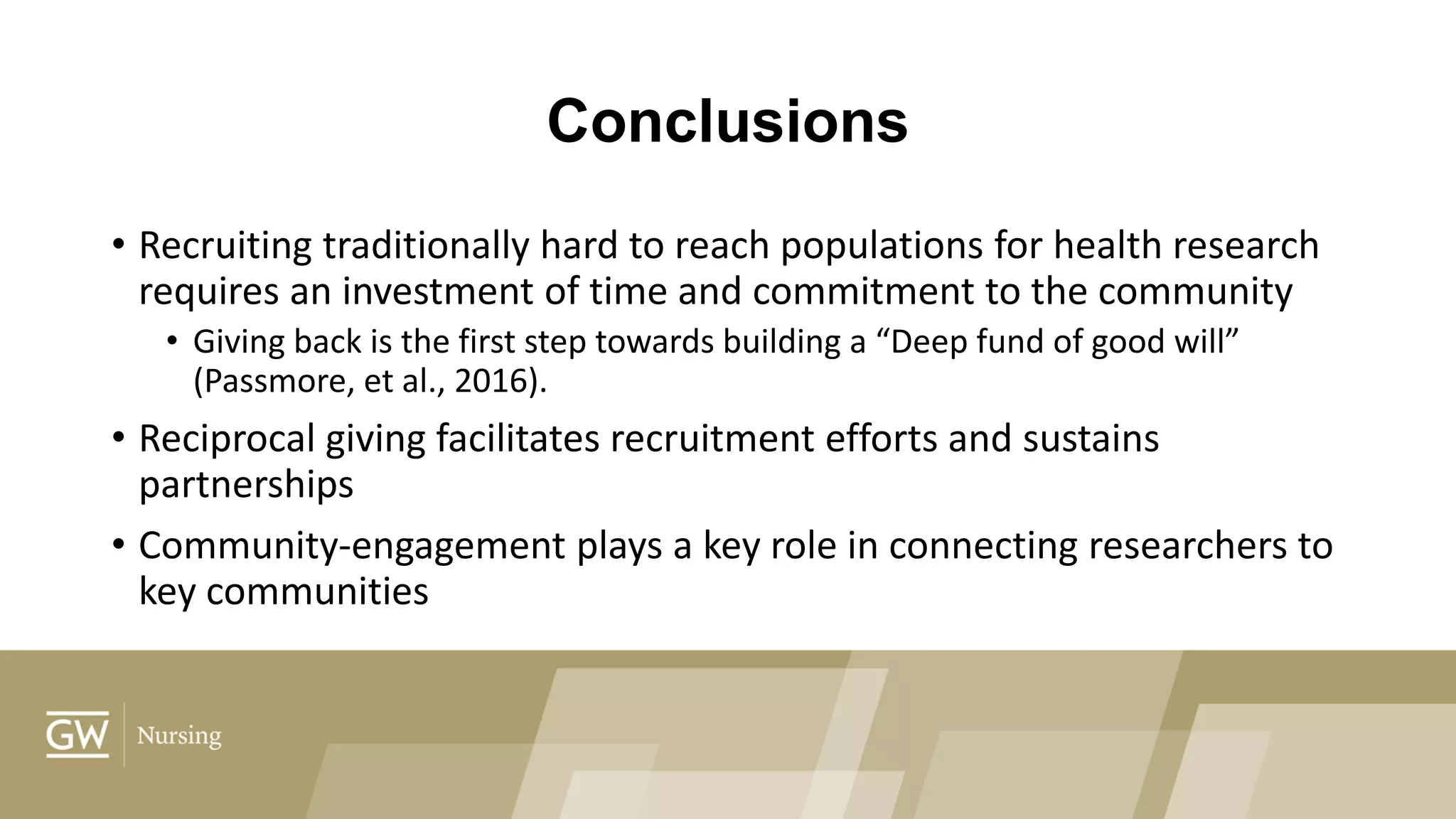 Conclusions
• Recruiting traditionally hard to reach populations for health research
requires an investment of time and commitment to the community
• Giving back is the first step towards building a “Deep fund of good will”
(Passmore, et al., 2016).
• Reciprocal giving facilitates recruitment efforts and sustains
partnerships
• Community-engagement plays a key role in connecting researchers to
key communities
 