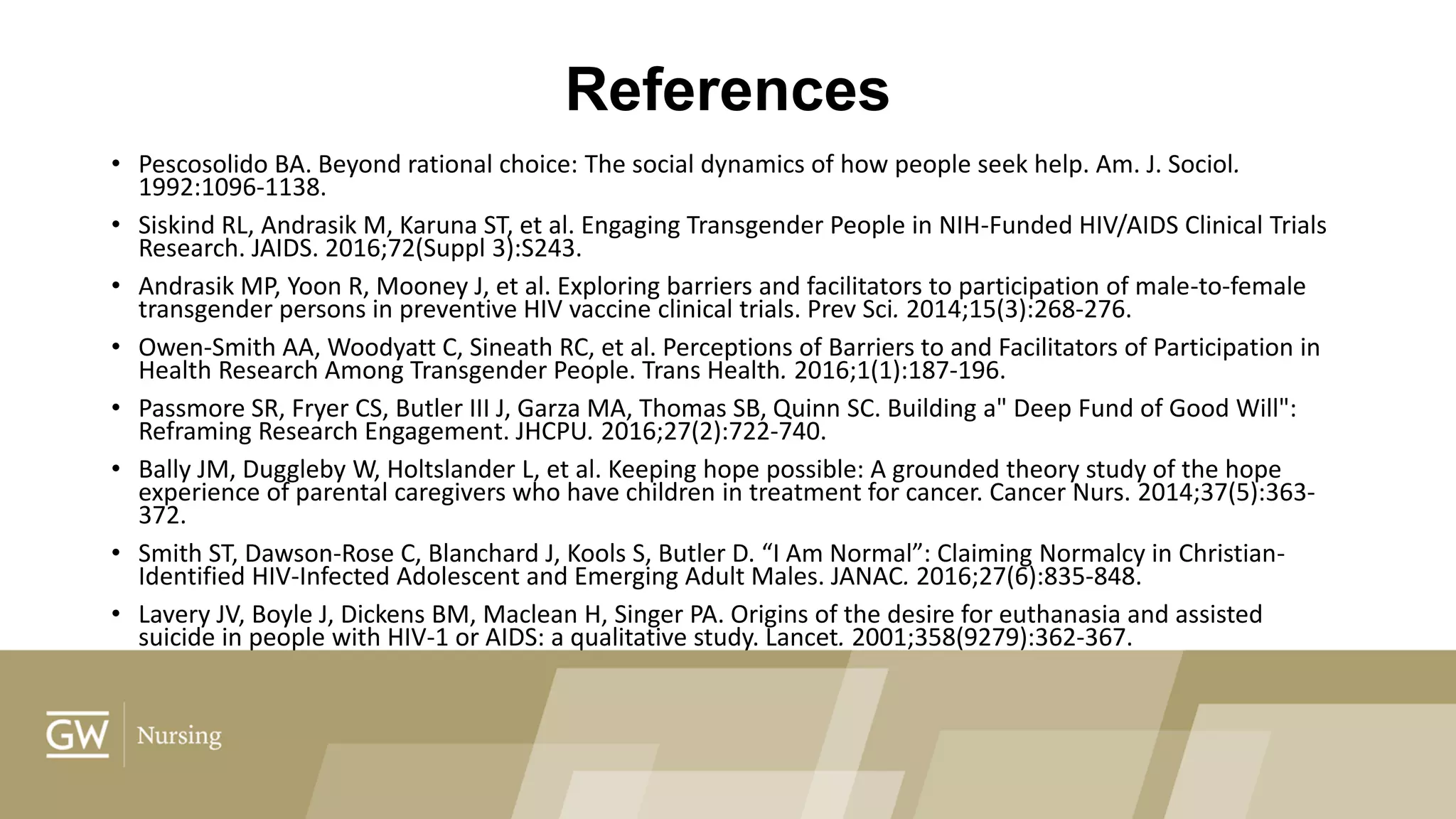 References
• Pescosolido BA. Beyond rational choice: The social dynamics of how people seek help. Am. J. Sociol.
1992:1096-1138.
• Siskind RL, Andrasik M, Karuna ST, et al. Engaging Transgender People in NIH-Funded HIV/AIDS Clinical Trials
Research. JAIDS. 2016;72(Suppl 3):S243.
• Andrasik MP, Yoon R, Mooney J, et al. Exploring barriers and facilitators to participation of male-to-female
transgender persons in preventive HIV vaccine clinical trials. Prev Sci. 2014;15(3):268-276.
• Owen-Smith AA, Woodyatt C, Sineath RC, et al. Perceptions of Barriers to and Facilitators of Participation in
Health Research Among Transgender People. Trans Health. 2016;1(1):187-196.
• Passmore SR, Fryer CS, Butler III J, Garza MA, Thomas SB, Quinn SC. Building a" Deep Fund of Good Will":
Reframing Research Engagement. JHCPU. 2016;27(2):722-740.
• Bally JM, Duggleby W, Holtslander L, et al. Keeping hope possible: A grounded theory study of the hope
experience of parental caregivers who have children in treatment for cancer. Cancer Nurs. 2014;37(5):363-
372.
• Smith ST, Dawson-Rose C, Blanchard J, Kools S, Butler D. “I Am Normal”: Claiming Normalcy in Christian-
Identified HIV-Infected Adolescent and Emerging Adult Males. JANAC. 2016;27(6):835-848.
• Lavery JV, Boyle J, Dickens BM, Maclean H, Singer PA. Origins of the desire for euthanasia and assisted
suicide in people with HIV-1 or AIDS: a qualitative study. Lancet. 2001;358(9279):362-367.
 