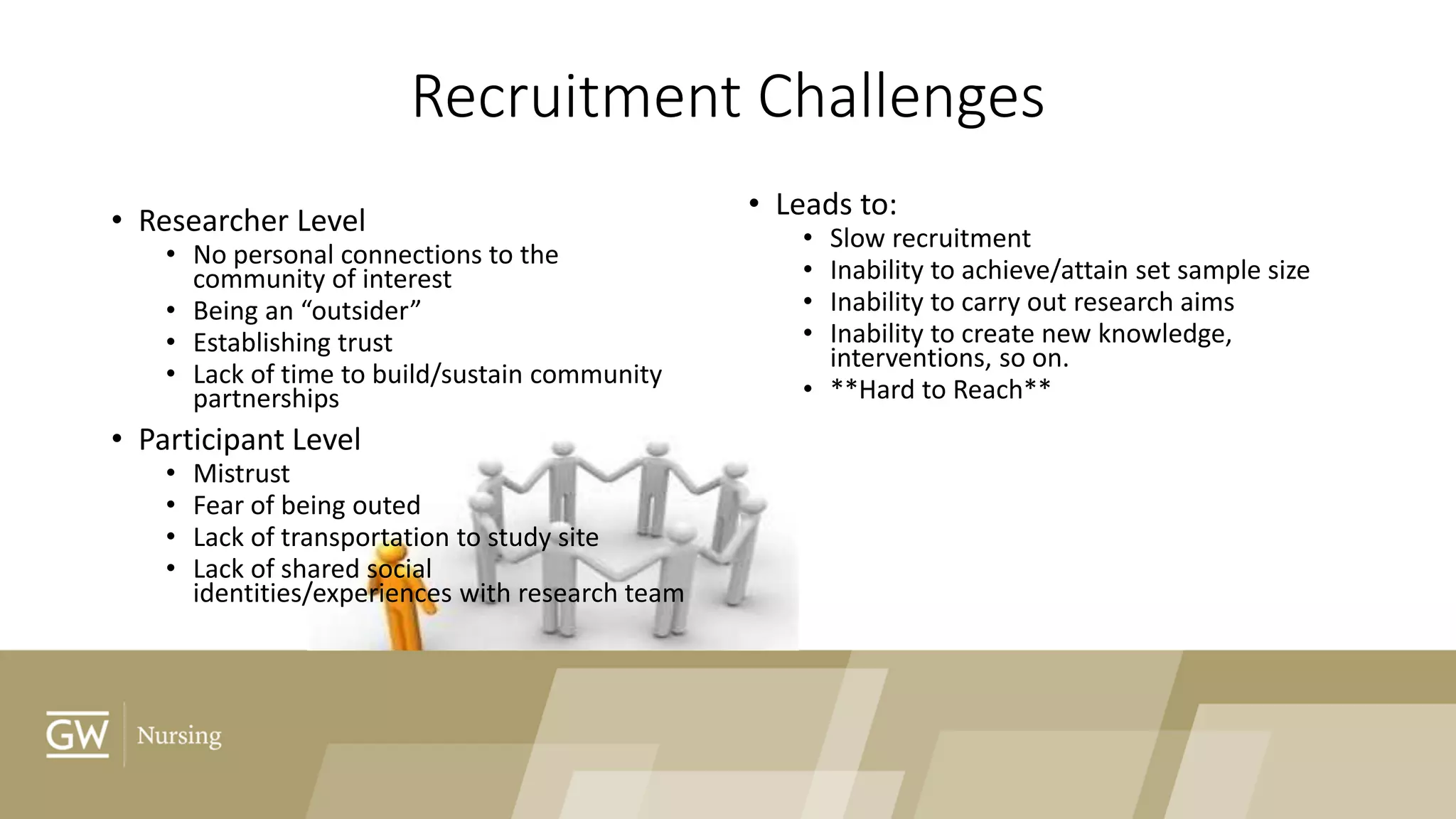 Recruitment Challenges
• Researcher Level
• No personal connections to the
community of interest
• Being an “outsider”
• Establishing trust
• Lack of time to build/sustain community
partnerships
• Participant Level
• Mistrust
• Fear of being outed
• Lack of transportation to study site
• Lack of shared social
identities/experiences with research team
• Leads to:
• Slow recruitment
• Inability to achieve/attain set sample size
• Inability to carry out research aims
• Inability to create new knowledge,
interventions, so on.
• **Hard to Reach**
 