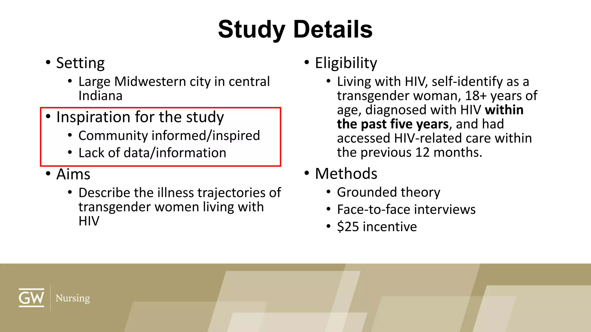 Study Details
• Setting
• Large Midwestern city in central
Indiana
• Inspiration for the study
• Community informed/inspired
• Lack of data/information
• Aims
• Describe the illness trajectories of
transgender women living with
HIV
• Eligibility
• Living with HIV, self-identify as a
transgender woman, 18+ years of
age, diagnosed with HIV within
the past five years, and had
accessed HIV-related care within
the previous 12 months.
• Methods
• Grounded theory
• Face-to-face interviews
• $25 incentive
 