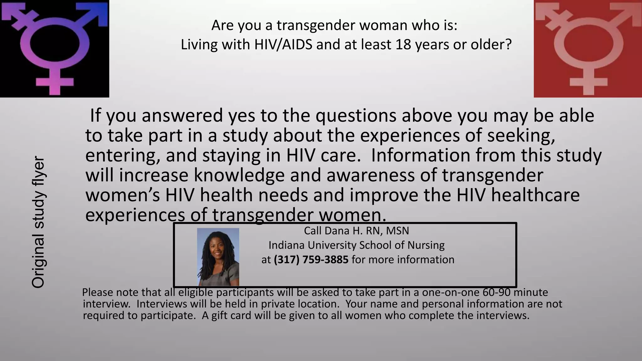 If you answered yes to the questions above you may be able
to take part in a study about the experiences of seeking,
entering, and staying in HIV care. Information from this study
will increase knowledge and awareness of transgender
women’s HIV health needs and improve the HIV healthcare
experiences of transgender women.
Are you a transgender woman who is:
Living with HIV/AIDS and at least 18 years or older?
Please note that all eligible participants will be asked to take part in a one-on-one 60-90 minute
interview. Interviews will be held in private location. Your name and personal information are not
required to participate. A gift card will be given to all women who complete the interviews.
Call Dana H. RN, MSN
Indiana University School of Nursing
at (317) 759-3885 for more information
Originalstudyflyer
 