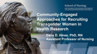 Community-Engaged
Approaches for Recruiting
Transgender Women in
Health Research
Dana D. Hines, PhD, RN
Assistant Professor of Nursing
 