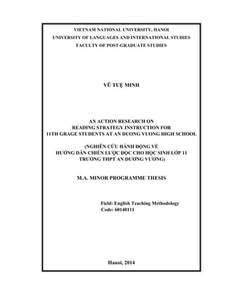 VIETNAM NATIONAL UNIVERSITY, HANOI
UNIVERSITY OF LANGUAGES AND INTERNATIONAL STUDIES
FACULTY OF POST-GRADUATE STUDIES
VŨ TUỆ MINH
AN ACTION RESEARCH ON
READING STRATEGY INSTRUCTION FOR
11TH GRAGE STUDENTS AT AN DUONG VUONG HIGH SCHOOL
(NGHIÊN CỨU HÀNH ĐỘNG VỀ
HƯỚNG DẪN CHIẾN LƯỢC ĐỌC CHO HỌC SINH LỚP 11
TRƯỜNG THPT AN DƯƠNG VƯƠNG)
M.A. MINOR PROGRAMME THESIS
Field: English Teaching Methodology
Code: 60140111
Hanoi, 2014
 