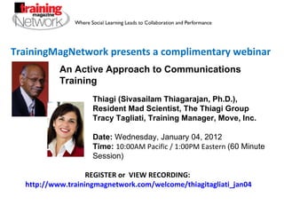TrainingMagNetwork presents a complimentary webinar Thiagi (Sivasailam Thiagarajan, Ph.D.), Resident Mad Scientist, The Thiagi Group Tracy Tagliati, Training Manager, Move, Inc. Date:  Wednesday, January 04, 2012 Time:   10:00AM Pacific / 1:00PM Eastern  (60 Minute Session) REGISTER or  VIEW RECORDING:  http://www.trainingmagnetwork.com/welcome/thiagitagliati_jan04 An Active Approach to Communications Training 