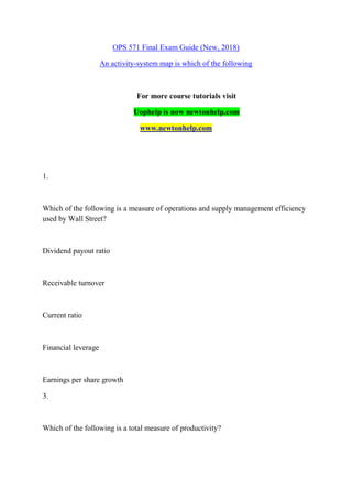 OPS 571 Final Exam Guide (New, 2018)
An activity-system map is which of the following
For more course tutorials visit
Uophelp is now newtonhelp.com
www.newtonhelp.com
1.
Which of the following is a measure of operations and supply management efficiency
used by Wall Street?
Dividend payout ratio
Receivable turnover
Current ratio
Financial leverage
Earnings per share growth
3.
Which of the following is a total measure of productivity?
 