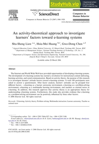 An activity-theoretical approach to investigate
learners’ factors toward e-learning systems
Shu-Sheng Liaw a,*, Hsiu-Mei Huang b,1
, Gwo-Dong Chen c,2
a
General Education Center, China Medical University, 91 Shiuesh Road, Taichung 404, Taiwan, ROC
b
Department of Management Science, National Taichung Institute of Technology, 129, Sec. 3,
Saming Road, Taichung 404, Taiwan, ROC
c
Department of Computer Science and Information Engineering, National Central University, No. 300,
Jung-da Road, Chung-li, Tao-yuan, Taiwan 320, ROC
Available online 20 March 2006
Abstract
The Internet and World Wide Web have provided opportunities of developing e-learning systems.
The development of e-learning systems has started a revolution for instructional content delivering,
learning activities, and social communication. Based on activity theory, the purpose of this research
is to investigate learners’ attitude factors toward e-learning systems. A total 168 participants were
asked to answer a questionnaire. After factor analysis, learners’ attitudes can be grouped four
diﬀerent factors – e-learning as a learner autonomy environment, e-learning as a problem-solving
environment, e-learning as a multimedia learning environment, and teachers as assisted tutors in
e-learning. In addition, this research approves that activity theory is an appropriate theory for
understanding e-learning systems. Furthermore, this study also provides evidence that e-learning
as a problem-solving environment can be positively inﬂuenced by three other factors.
Ó 2006 Elsevier Ltd. All rights reserved.
Keywords: E-learning; Activity theory; Problem solving; Multimedia instruction; Learner autonomy; Teacher as
assisted tutor
0747-5632/$ - see front matter Ó 2006 Elsevier Ltd. All rights reserved.
doi:10.1016/j.chb.2006.02.002
*
Corresponding author. Tel.: +886 4 2205 3366x1927; fax: +886 4 2203 3108.
E-mail addresses: ssliaw@mail.cmu.edu.tw (S.-S. Liaw), hmhuang@ntit.edu.tw (H.-M. Huang), chen@csie.
ncu.edu.tw (G.-D. Chen).
1
Tel.: +886 4 2219 6609.
2
Tel.: +886 3 4226062x35230.
Computers in Human Behavior 23 (2007) 1906–1920
Computers in
Human Behavior
www.elsevier.com/locate/comphumbeh
 