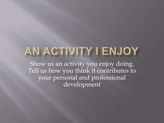 Show us an activity you enjoy doing.
Tell us how you think it contributes to
your personal and professional
development
 