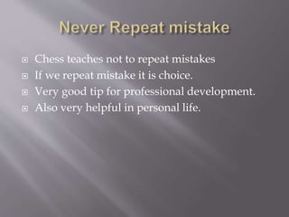  Chess teaches not to repeat mistakes
 If we repeat mistake it is choice.
 Very good tip for professional development.
 Also very helpful in personal life.
 