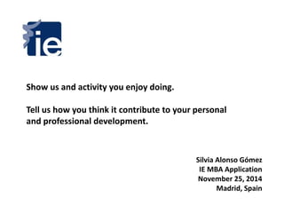 Show us and activity you enjoy doing. 
Tell us how you think it contribute to your personal 
and professional development. 
Silvia Alonso Gómez 
IE MBA Application 
November 25, 2014 
Madrid, Spain 
 