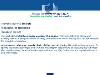 Thematic networks are not:
•networks for discussion
•research projects
•networks intended to prepare a research agenda. Thematic networks aim to put
existing research into practice by focusing on end-user material feeding into the EIP network
for broad dissemination
•awareness-raising or supply chain platforms/networks. Thematic networks intend to
spread practical knowledge, and to make this happen they should be involving practitioners
(farmers/foresters) in a multi-actor approach and working bottom-up starting with farmers
and their needs.
Thematic networks in WP 2016-2017:
Compiling knowledge ready for practice
 