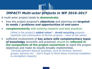 A multi-actor project needs to demonstrate:
• how the project proposal's objectives and planning are targeted
to needs / problems and opportunities of end-users
• complementarity with existing research and best practices
[What is the project's added value? - Avoid recycling projects:
repetition and continuation of former projects – more of the same]
• sufficient involvement of key actors with complementary types
of knowledge (scientific and practical) should be reflected in
the composition of the project consortium to reach the project
objectives and make its results broadly implemented.
[Include partners beyond scientists, such as farmers, farmers'
groups, advisors etc - Don't forget to think about involving multipliers
to strengthen impacts]
IMPACT! Multi-actor projects in WP 2016-2017
 