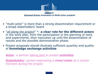 • "multi-actor" is more than a strong dissemination requirement or
a broad stakeholders' board
• "all along the project" *: a clear role for the different actors
in the work plan, from the participation in the planning of work
and experiments, their execution up until the dissemination of
results and the possible demonstration phase.
• Project proposals should illustrate sufficient quantity and quality
of knowledge exchange activities
Actor: a partner taking part in project activities
Stakeholder: person expressing a view/stake at a certain
moment during the project
IMPACT!
Demand-driven innovation in Multi-actor projects
 
