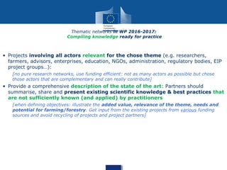 Thematic networks in WP 2016-2017:
Compiling knowledge ready for practice
• Projects involving all actors relevant for the chose theme (e.g. researchers,
farmers, advisors, enterprises, education, NGOs, administration, regulatory bodies, EIP
project groups…):
[no pure research networks, use funding efficient: not as many actors as possible but chose
those actors that are complementary and can really contribute]
• Provide a comprehensive description of the state of the art: Partners should
summarise, share and present existing scientific knowledge & best practices that
are not sufficiently known (and applied) by practitioners
[when defining objectives: illustrate the added value, relevance of the theme, needs and
potential for farming/forestry. Get input from the existing projects from various funding
sources and avoid recycling of projects and project partners]
 