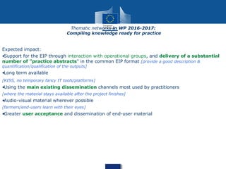 Expected impact:
•Support for the EIP through interaction with operational groups, and delivery of a substantial
number of "practice abstracts" in the common EIP format [provide a good description &
quantification/qualification of the outputs]
•Long term available
[KISS, no temporary fancy IT tools/platforms]
•Using the main existing dissemination channels most used by practitioners
[where the material stays available after the project finishes]
•Audio-visual material wherever possible
[farmers/end-users learn with their eyes]
•Greater user acceptance and dissemination of end-user material
Thematic networks in WP 2016-2017:
Compiling knowledge ready for practice
 