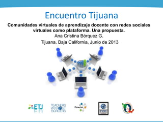 Encuentro Tijuana
Comunidades virtuales de aprendizaje docente con redes sociales
virtuales como plataforma. Una propuesta.
Ana Cristina Bórquez G.
Tijuana, Baja California, Junio de 2013
 