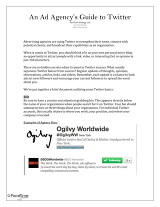An Ad Agency’s Guide to Twitter<br />FaceTime Strategy LLC<br />Amrita Khalid<br />Matt Petrowski<br />Advertising agencies are using Twitter to strengthen their name, connect with potential clients, and broadcast their capabilities as an organization. <br />When it comes to Twitter, you should think of it as your own personal micro blog; an opportunity to attract people with a link, video, or interesting fact or opinion in just 140 characters.<br />There are no hidden secrets when it comes to Twitter success. What usually separates Twitter failure from success? Regular updates of thoughts, opinions, observations, articles, links, and videos. Remember, each update is a chance to both attract new followers and encourage your current followers to spread the word about you. <br />We’ve put together a brief document outlining some Twitter basics:<br />BIO<br />Be sure to have a concise and attention-grabbing bio. This appears directly below the name of your organization when people search for it on Twitter. Your bio should summarize two or three things about your organization. For individual Twitter accounts, this usually relates to where you work, your position, and where your company is located. <br />Examples of Agency Bios: <br />Examples of Employee Bios: <br />ARTICLES<br />Continually tweeting articles and videos is an excellent way to increase your followers. Keep your Twitter account updated with the latest news and events that are happening at your company. Before you post a link, be sure to run the link through a link shortening site like bit.ly.<br />http://bit.ly/ <br />Using a link shortening program ensures that links posted to your account won’t consume most of the 140 Twitter character maximum. Also, post a short description of what the link contains (interview, video etc.) after posting the link, and you’re set!<br />HASHTAGS<br />In the George Stephanopoulos tweet below you’ll notice that “#Japan” appears with a ‘#’ symbol. This is called a hashtag and it lets Twitter know that words following it are to be considered a topic. This is important because people use hashtags to publicize their own tweets to the Twitter community. These tweets are often duplicated by others who are referring to or responding to the original tweet topic. Hashtags make it simple for potential readers to find your tweet if it involves a topic they are interested in. For example, let’s say George Stephanopoulos wanted to find out what people were saying about the recent earthquake and tsunami in Japan. He would type “#Japan” into the Twitter search box and would be shown thousands of other tweets from around the world relating to that very topic.<br />Promoting Others Through Re-tweeting: <br />Twitter is a fantastic way to let others know about the work of your colleagues. This is accomplished by re-tweeting and shout-outs. <br />HOW TO SHOUT-OUT<br />Type “@”. A scrolling list of everyone you follow will come up. You can then write out the name of a colleague or company whose work you would like to highlight. <br />Shout-outs tend to have a positive effect on both parties in regards to followers. In the above example, Ogilvy followers can see the tweet and, if they're interested, can follow @dandad and @Campaign India. <br />WARNING: Twitter is public and widely accessible. Keep in mind that everything you shout-out, tweet, or re-tweet is not only visible on your Twitter profile. People searching for topics on Google will also be able to read your Tweets; even if they’re not following you. <br />Another great use of shout-outs is to thank others.<br />Not only does this promote others, it also introduces you to their followers. <br />HOW TO RETWEET<br />Place your mouse over a tweet you’d like to share with others and click Retweet.<br />This tweet will now be duplicated on your account. Think of it as another great way of promoting someone else.<br />FOLLOWING OTHERS<br />The easiest way to increase the number of people following you is by increasing the number of people that you follow. Follow work colleagues, friends, politicians, public figures, people you like, etc. Most likely, these people will follow you back. As a courtesy, be sure to follow the people who follow you as much as possible. Remember, if you don’t like someone’s messages or disagree with their ideas, you’re not obliged to follow them back.<br />TOPICS FOR TWEETING<br />Hot-button issues are always great to tweet about, especially if you’ve recently finished an interview or reported about a particular story. Need some ideas? You can look for suggestions on popular discussion topics by checking out your Trends list which is located on the right side of your Twitter page. <br />OTHER GREAT TWITTER USES<br />Tweet to let people know about a media appearance or a live event: <br />Tweet fun or interesting facts: <br />Tweet questions as a form of market research or to get to know your followers better: <br />Tweet your plans for the day:<br />HELPFUL TWITTER RESOURCES<br />Twitvid.com: Easily post videos or photos on Twitter & Facebook. <br />http://bit.ly/: A handy link-shortener for Twitter. <br />Tweetbip.com: Sends text or e-mail when you/your brand is mentioned on Twitter<br />CoTweet.com: Gives company a master profile with individual employee profiles<br />