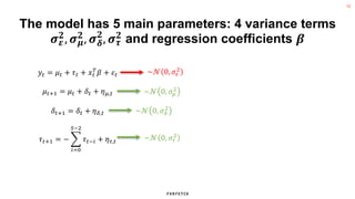 12
The model has 5 main parameters: 4 variance terms
𝝈𝜺
𝟐
, 𝝈𝝁
𝟐
, 𝝈𝜹
𝟐
, 𝝈𝝉
𝟐
and regression coefficients 𝜷
𝑦𝑡 = 𝜇𝑡 + 𝜏𝑡 + 𝑥𝑡
𝑇
𝛽 + 𝜀𝑡
𝜇𝑡+1 = 𝜇𝑡 + 𝛿𝑡 + 𝜂𝜇,𝑡
𝛿𝑡+1 = 𝛿𝑡 + 𝜂𝛿,𝑡
𝜏𝑡+1 = −
𝑖=0
𝑆−2
𝜏𝑡−𝑖 + 𝜂𝜏,𝑡
~𝒩 0, 𝜎𝜀
2
~𝒩 0, 𝜎𝜇
2
~𝒩 0, 𝜎𝛿
2
~𝒩 0, 𝜎𝜏
2
 