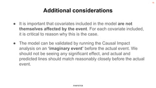 19
Additional considerations
● It is important that covariates included in the model are not
themselves affected by the event. For each covariate included,
it is critical to reason why this is the case.
● The model can be validated by running the Causal Impact
analysis on an ‘imaginary event’ before the actual event. We
should not be seeing any significant effect, and actual and
predicted lines should match reasonably closely before the actual
event.
 