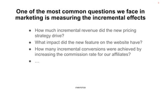 3
One of the most common questions we face in
marketing is measuring the incremental effects
● How much incremental revenue did the new pricing
strategy drive?
● What impact did the new feature on the website have?
● How many incremental conversions were achieved by
increasing the commission rate for our affiliates?
● …
 