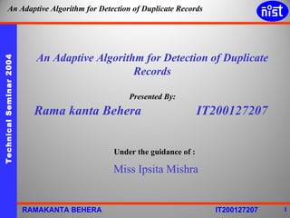 An Adaptive Algorithm for Detection of Duplicate Records Presented By: Rama kanta Behera  IT200127207 Under the guidance of : Miss Ipsita Mishra 