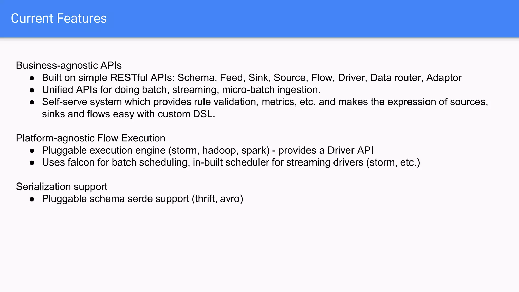 Current Features
Business-agnostic APIs
● Built on simple RESTful APIs: Schema, Feed, Sink, Source, Flow, Driver, Data router, Adaptor
● Unified APIs for doing batch, streaming, micro-batch ingestion.
● Self-serve system which provides rule validation, metrics, etc. and makes the expression of sources,
sinks and flows easy with custom DSL.
Platform-agnostic Flow Execution
● Pluggable execution engine (storm, hadoop, spark) - provides a Driver API
● Uses falcon for batch scheduling, in-built scheduler for streaming drivers (storm, etc.)
Serialization support
● Pluggable schema serde support (thrift, avro)
 