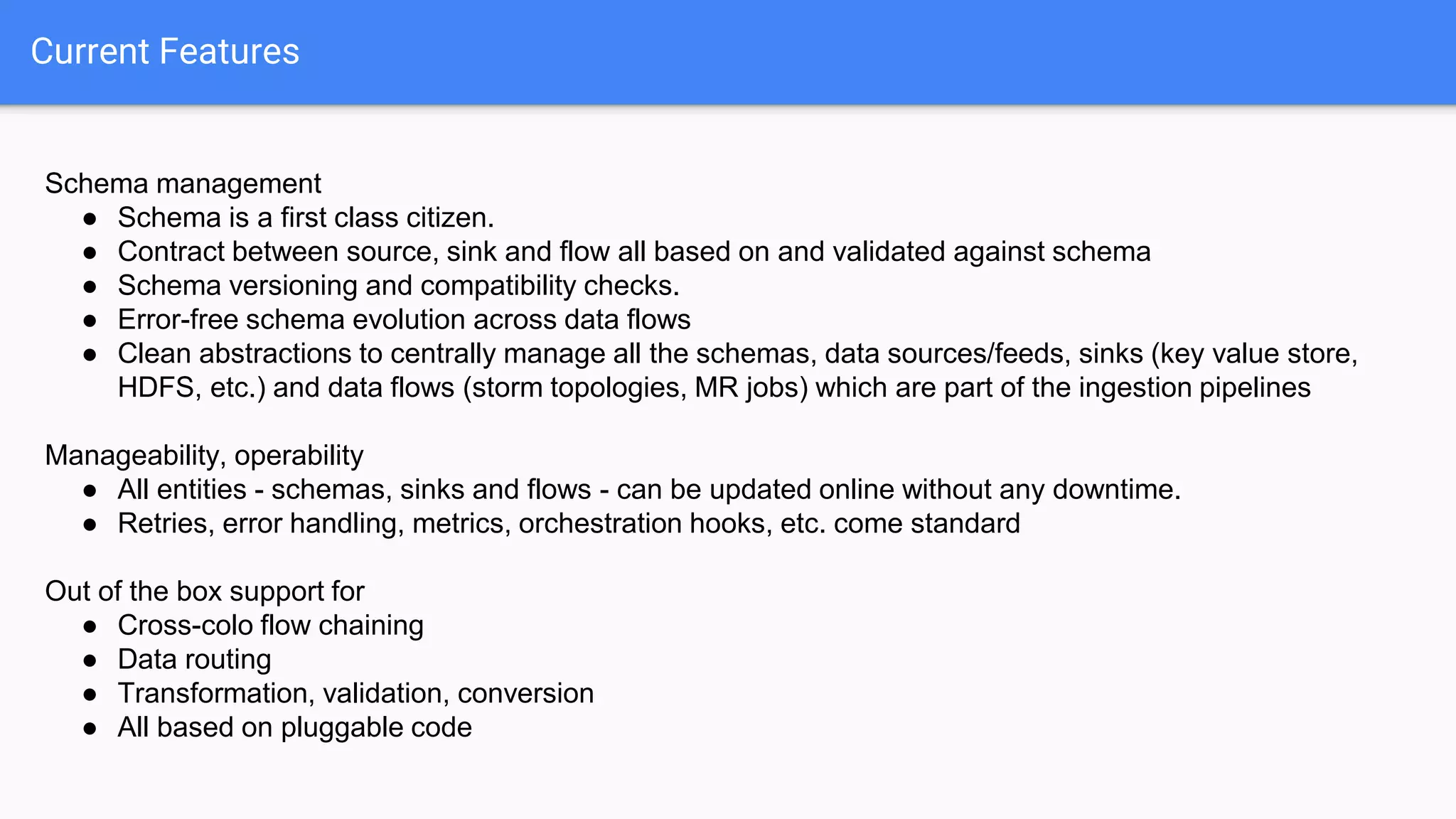 Current Features
Schema management
● Schema is a first class citizen.
● Contract between source, sink and flow all based on and validated against schema
● Schema versioning and compatibility checks.
● Error-free schema evolution across data flows
● Clean abstractions to centrally manage all the schemas, data sources/feeds, sinks (key value store,
HDFS, etc.) and data flows (storm topologies, MR jobs) which are part of the ingestion pipelines
Manageability, operability
● All entities - schemas, sinks and flows - can be updated online without any downtime.
● Retries, error handling, metrics, orchestration hooks, etc. come standard
Out of the box support for
● Cross-colo flow chaining
● Data routing
● Transformation, validation, conversion
● All based on pluggable code
 