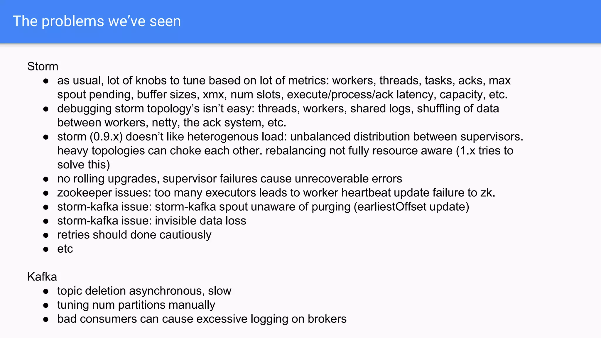 The problems we’ve seen
Storm
● as usual, lot of knobs to tune based on lot of metrics: workers, threads, tasks, acks, max
spout pending, buffer sizes, xmx, num slots, execute/process/ack latency, capacity, etc.
● debugging storm topology’s isn’t easy: threads, workers, shared logs, shuffling of data
between workers, netty, the ack system, etc.
● storm (0.9.x) doesn’t like heterogenous load: unbalanced distribution between supervisors.
heavy topologies can choke each other. rebalancing not fully resource aware (1.x tries to
solve this)
● no rolling upgrades, supervisor failures cause unrecoverable errors
● zookeeper issues: too many executors leads to worker heartbeat update failure to zk.
● storm-kafka issue: storm-kafka spout unaware of purging (earliestOffset update)
● storm-kafka issue: invisible data loss
● retries should done cautiously
● etc
Kafka
● topic deletion asynchronous, slow
● tuning num partitions manually
● bad consumers can cause excessive logging on brokers
 