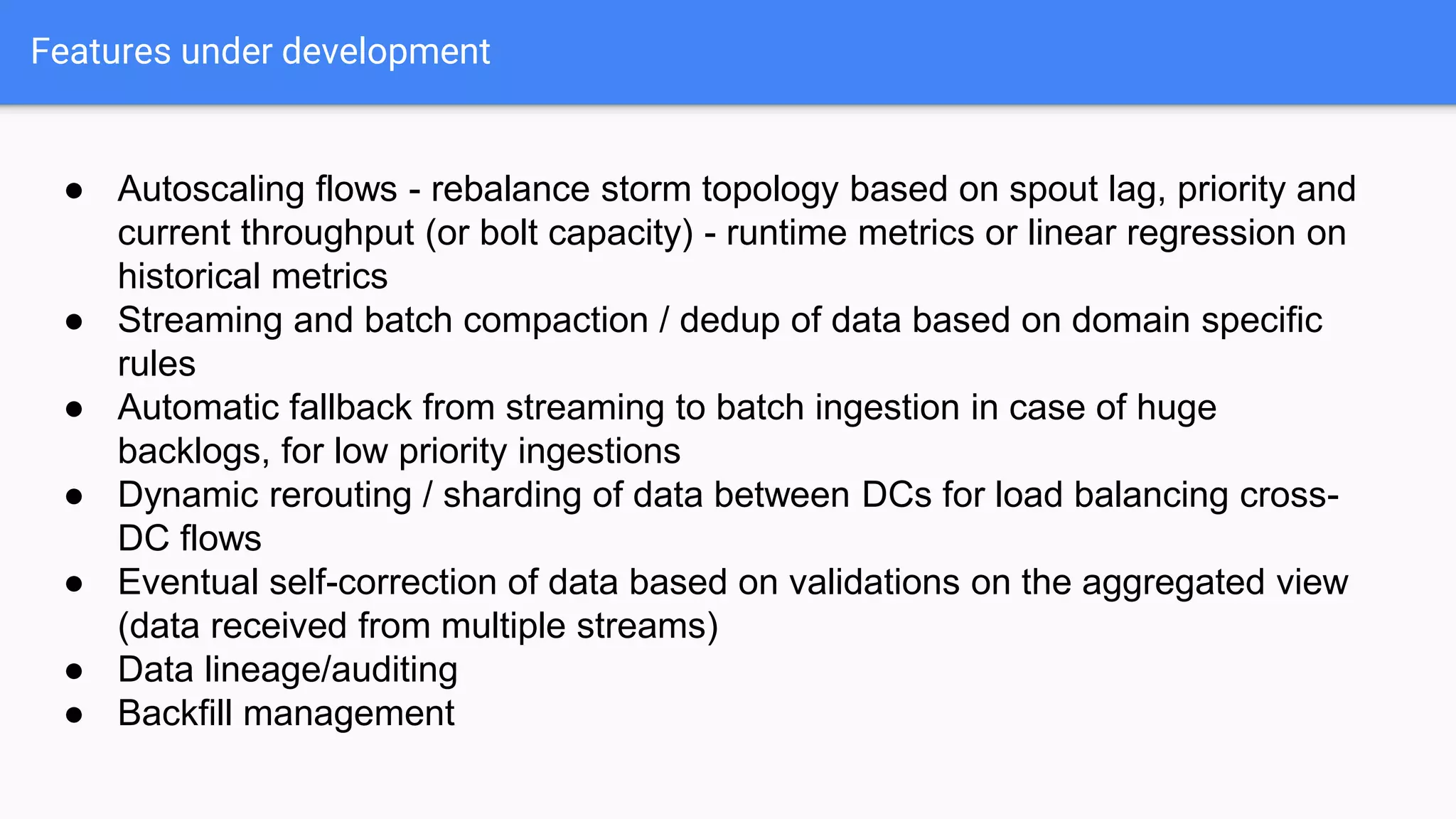 Features under development
● Autoscaling flows - rebalance storm topology based on spout lag, priority and
current throughput (or bolt capacity) - runtime metrics or linear regression on
historical metrics
● Streaming and batch compaction / dedup of data based on domain specific
rules
● Automatic fallback from streaming to batch ingestion in case of huge
backlogs, for low priority ingestions
● Dynamic rerouting / sharding of data between DCs for load balancing cross-
DC flows
● Eventual self-correction of data based on validations on the aggregated view
(data received from multiple streams)
● Data lineage/auditing
● Backfill management
 