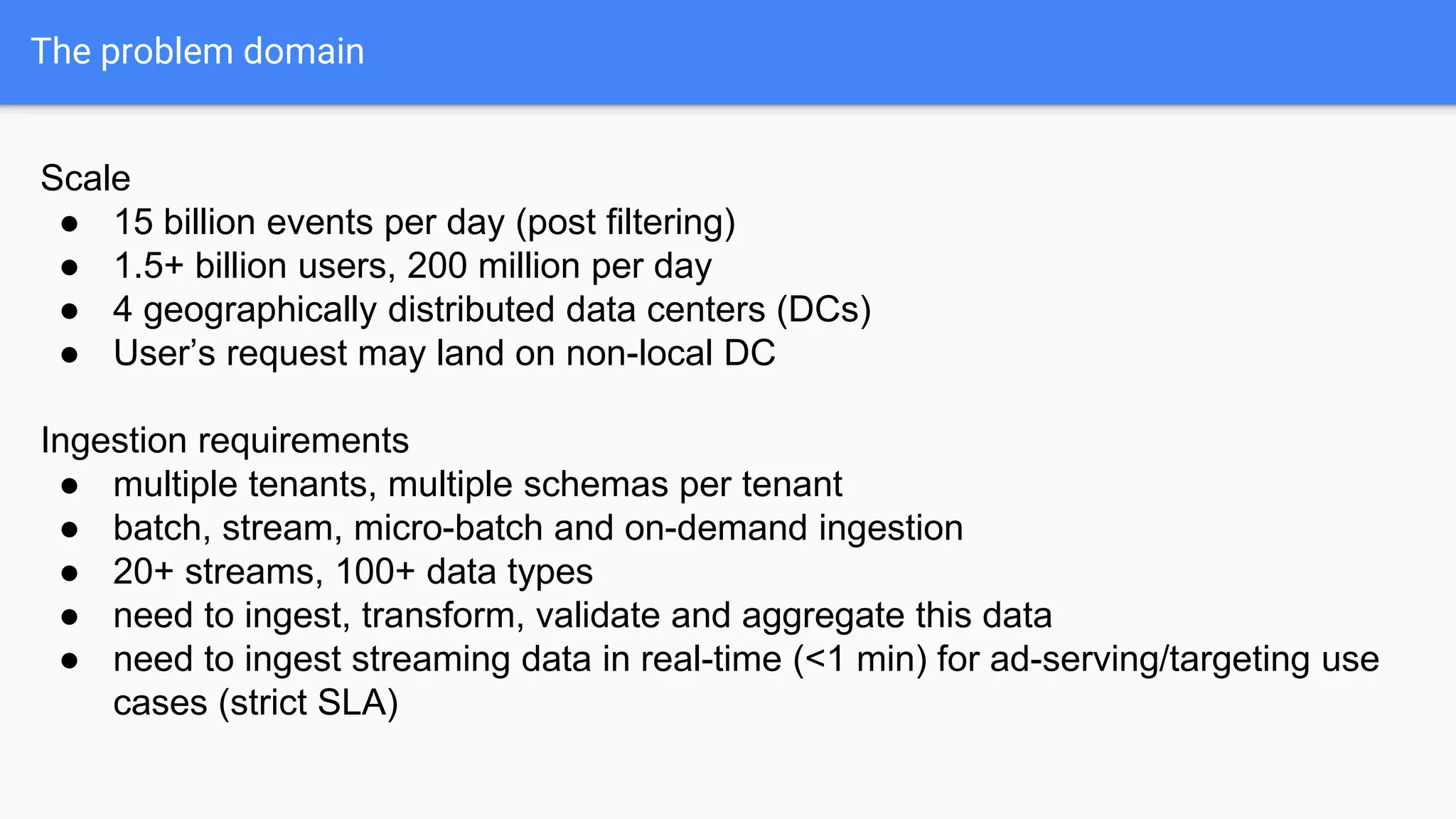 The problem domain
Scale
● 15 billion events per day (post filtering)
● 1.5+ billion users, 200 million per day
● 4 geographically distributed data centers (DCs)
● User’s request may land on non-local DC
Ingestion requirements
● multiple tenants, multiple schemas per tenant
● batch, stream, micro-batch and on-demand ingestion
● 20+ streams, 100+ data types
● need to ingest, transform, validate and aggregate this data
● need to ingest streaming data in real-time (<1 min) for ad-serving/targeting use
cases (strict SLA)
 