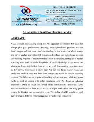 An Adaptive Cloud Downloading Service
ABSTRACT:
Video content downloading using the P2P approach is scalable, but does not
always give good performance. Recently, subscription-based premium services
have emerged, referred to as cloud downloading. In this service, the cloud storage
and server caches user interested content, and updates the cache based on user
downloading requests. If a requested video is not in the cache, the request is held in
a waiting state until the cache is updated. We call this design server mode. An
alternative design is to let the cloud server serve all downloading requests as soon
as they arrive, behaving as a helper peer. We call this design helper mode. Our
model and analysis show that both these designs are useful for certain operating
regimes. The helper mode is good at handling high request rate, while the server
mode is good at scaling with video population size. We design an adaptive
algorithm (AMS) to select the service mode automatically. Intuitively, AMS
switches service mode from server mode to helper mode when too many peers
request for blocked movies, and vice versa. The ability of AMS to achieve good
performance in different operating regimes is validated by simulation.
 