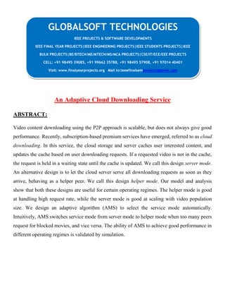 An Adaptive Cloud Downloading Service
ABSTRACT:
Video content downloading using the P2P approach is scalable, but does not always give good
performance. Recently, subscription-based premium services have emerged, referred to as cloud
downloading. In this service, the cloud storage and server caches user interested content, and
updates the cache based on user downloading requests. If a requested video is not in the cache,
the request is held in a waiting state until the cache is updated. We call this design server mode.
An alternative design is to let the cloud server serve all downloading requests as soon as they
arrive, behaving as a helper peer. We call this design helper mode. Our model and analysis
show that both these designs are useful for certain operating regimes. The helper mode is good
at handling high request rate, while the server mode is good at scaling with video population
size. We design an adaptive algorithm (AMS) to select the service mode automatically.
Intuitively, AMS switches service mode from server mode to helper mode when too many peers
request for blocked movies, and vice versa. The ability of AMS to achieve good performance in
different operating regimes is validated by simulation.
GLOBALSOFT TECHNOLOGIES
IEEE PROJECTS & SOFTWARE DEVELOPMENTS
IEEE FINAL YEAR PROJECTS|IEEE ENGINEERING PROJECTS|IEEE STUDENTS PROJECTS|IEEE
BULK PROJECTS|BE/BTECH/ME/MTECH/MS/MCA PROJECTS|CSE/IT/ECE/EEE PROJECTS
CELL: +91 98495 39085, +91 99662 35788, +91 98495 57908, +91 97014 40401
Visit: www.finalyearprojects.org Mail to:ieeefinalsemprojects@gmail.com
 