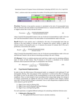International Journal of Computer Science & Information Technology (IJCSIT) Vol 6, No 2, April 2014
60
Table 2. confusion matrix that accumulates the numbers of true/false positive/negativerecommendations
Relevant Irrelevant Total
Recommended tp Fp tp + fp
Not Recommended fn tn fn + tn
Total tp + fn fp + tn N
Precision: Precision or true positive accuracy is calculated as the ratio of recommended items
that are relevant to the total number of recommended items (i.e. measures the ability of the system
to suggest content that is truly relevant for users):
= = (8)
where Correctly Recommended Content is the set of relevant recommendations made to the user
and Total Recommended Content is the total number of recommendations made to the user.
Recall: Recall or true positive rate is calculated as the ratio of recommended items that are
relevant to the total number of relevant items. It measures the system’s ability to gather the
relevant content to the specific user. (i.e. it measures the amount of contents that fit the user’s
preferences, recovered by the system).
= = (9)
where Correctly Recommended Content is the set of relevant recommendations made to the user
and Relevant Content is the set that are interesting according to the user’s likings.
F1-Measure: It tries to combine precision and recall into a single score by calculating different
types of means of both metrics. The F1-measure or F1-score is calculated as the standard
harmonic mean of precision and recall. It corresponds to the Formula:
1 − = =
∗ ∗
(10)
4.3 Experimental Implementation
In order to show the effectiveness of the proposed model, we compared it with traditional CF and
demographic filtering. The main purpose of this experiment is to find out the effect of changing
the number of users on the quality of the recommendation as well as the evaluate search cost of
neighbours. Thus, we select sample of users according to their ratings (high ratings, low ratings &
no ratings). Experiments are applied for each one of those categories (each category contains
more than 20 users) and the average is presented. Users in each categoriesare compared with the
whole dataset to get the top KNN.
1) Exp 1: Users with Low Rating (LR).
2) Exp 2: Users with No Rating (Cold Start Problem)
3) Exp 3: Users with High Rating (HR).
For each experiment, we applied different techniques for calculating similarities between users:
1- Collaborative Filtering (CF)
a. We applied both Pearson & Cosine to calculate similarity.
 